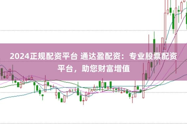 2024正规配资平台 通达盈配资：专业股票配资平台，助您财富增值