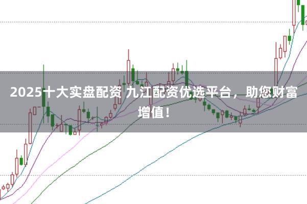 2025十大实盘配资 九江配资优选平台,助您财富增值!