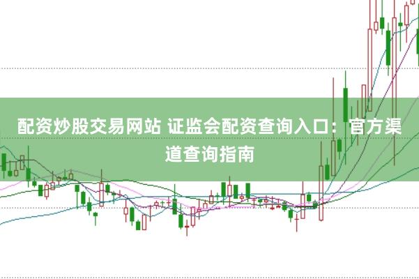 配资炒股交易网站 证监会配资查询入口：官方渠道查询指南