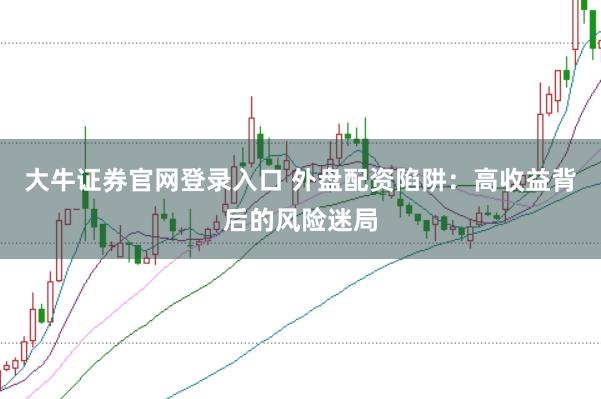 大牛证券官网登录入口 外盘配资陷阱：高收益背后的风险迷局
