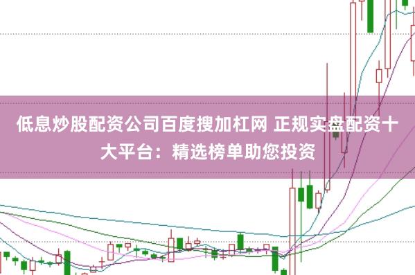 低息炒股配资公司百度搜加杠网 正规实盘配资十大平台：精选榜单助您投资