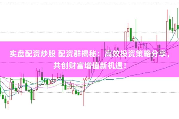实盘配资炒股 配资群揭秘：高效投资策略分享，共创财富增值新机遇！