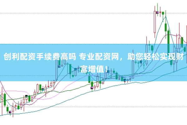 创利配资手续费高吗 专业配资网，助您轻松实现财富增值！