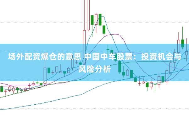 场外配资爆仓的意思 中国中车股票：投资机会与风险分析