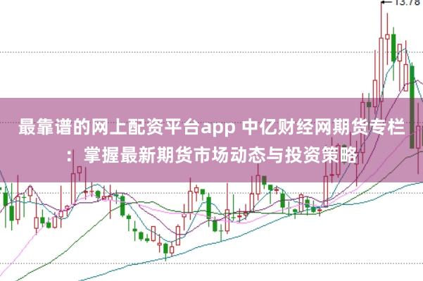 最靠谱的网上配资平台app 中亿财经网期货专栏：掌握最新期货市场动态与投资策略