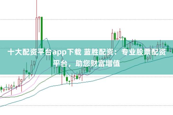 十大配资平台app下载 蓝胜配资：专业股票配资平台，助您财富增值