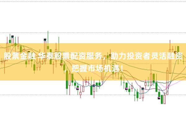 股票金融 华泰股票配资服务，助力投资者灵活融资，把握市场机遇！