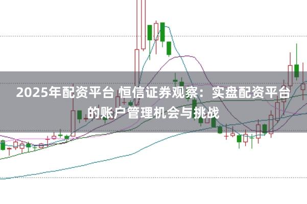 2025年配资平台 恒信证券观察:实盘配资平台的账户管理机会与挑战