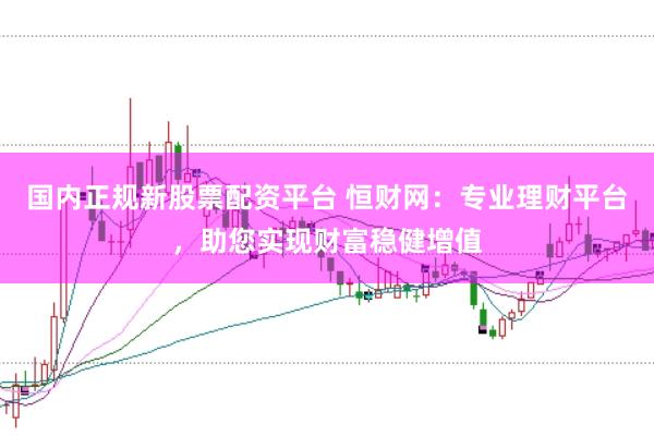 国内正规新股票配资平台 恒财网:专业理财平台,助您实现财富稳健增值