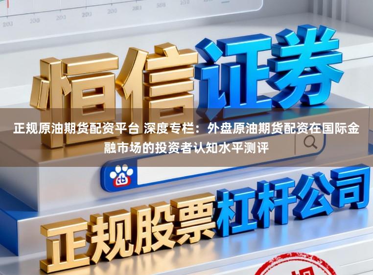 正规原油期货配资平台 深度专栏：外盘原油期货配资在国际金融市场的投资者认知水平测评