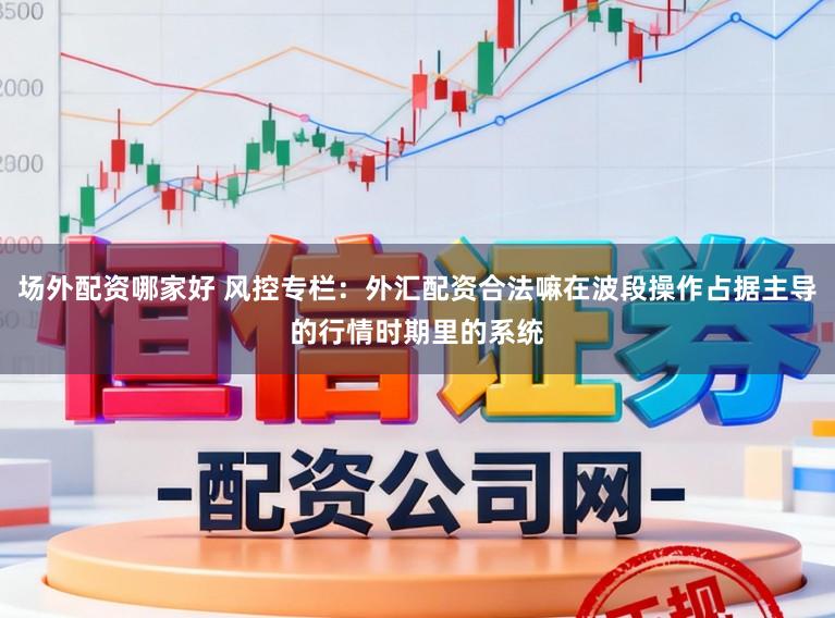 场外配资哪家好 风控专栏：外汇配资合法嘛在波段操作占据主导的行情时期里的系统