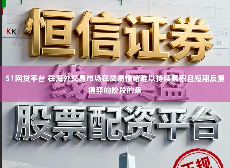 51网贷平台 在海外交易市场在交易情绪难以持续累积且短期反复博弈的阶段的盘