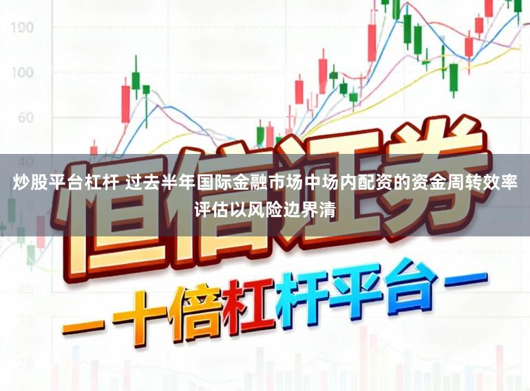 炒股平台杠杆 过去半年国际金融市场中场内配资的资金周转效率评估以风险边界清