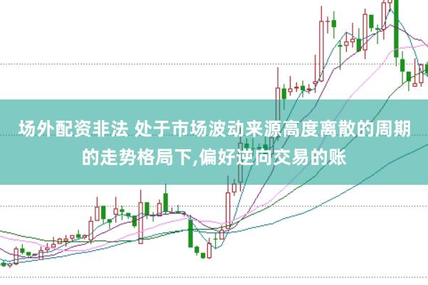 场外配资非法 处于市场波动来源高度离散的周期的走势格局下，偏好逆向交易的账