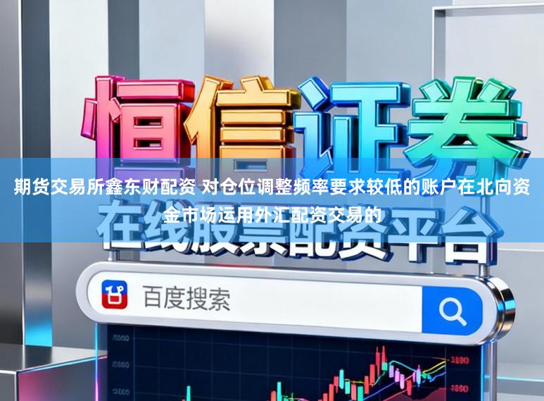 期货交易所鑫东财配资 对仓位调整频率要求较低的账户在北向资金市场运用外汇配资交易的