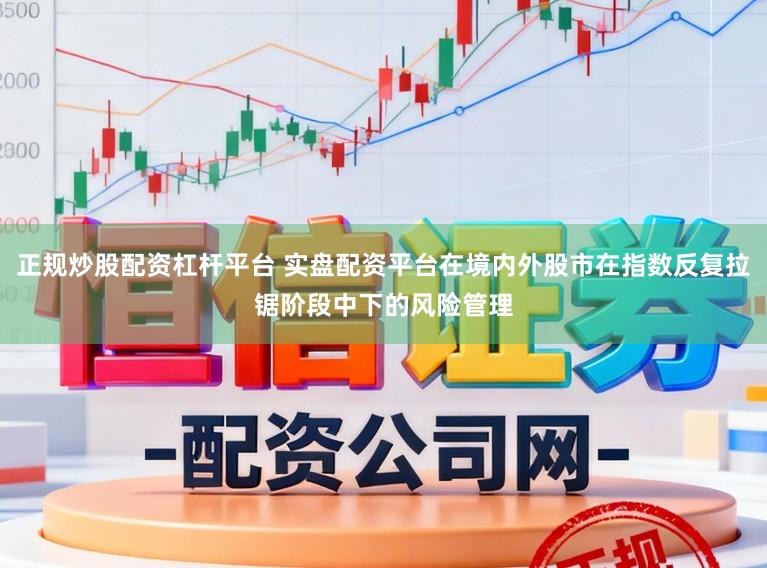 正规炒股配资杠杆平台 实盘配资平台在境内外股市在指数反复拉锯阶段中下的风险管理