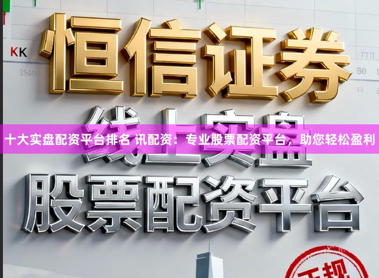 十大实盘配资平台排名 讯配资：专业股票配资平台，助您轻松盈利