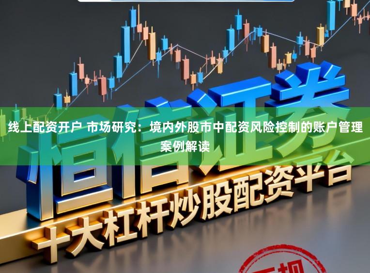 线上配资开户 市场研究：境内外股市中配资风险控制的账户管理案例解读
