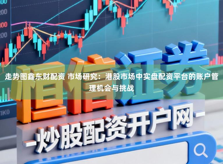 走势图鑫东财配资 市场研究：港股市场中实盘配资平台的账户管理机会与挑战