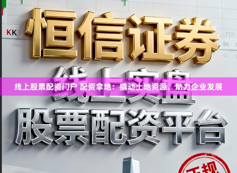 线上股票配资门户 配资拿地：撬动土地资源，助力企业发展