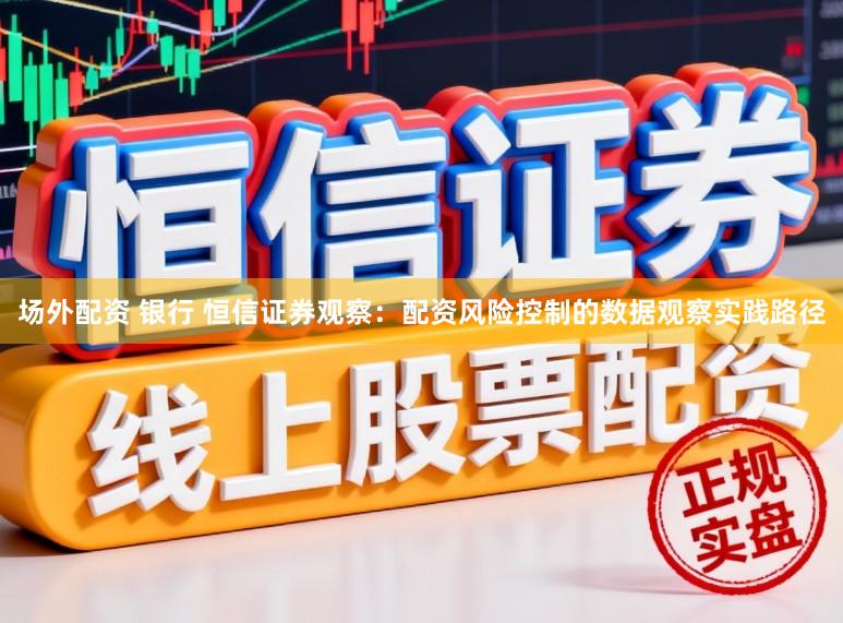 场外配资 银行 恒信证券观察：配资风险控制的数据观察实践路径