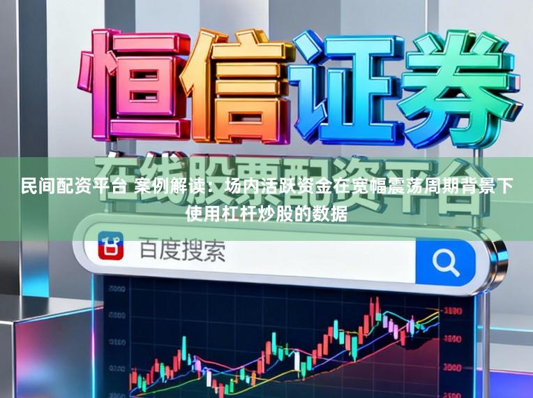 民间配资平台 案例解读：场内活跃资金在宽幅震荡周期背景下使用杠杆炒股的数据